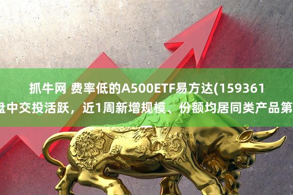 抓牛网 费率低的A500ETF易方达(159361)盘中交投活跃,近1周新增规模、份额均居同类产品第一