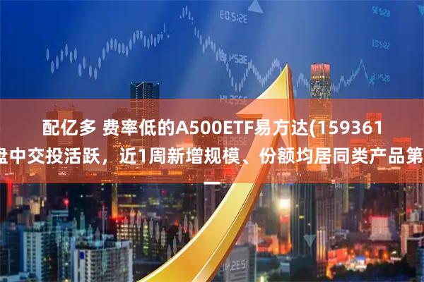 配亿多 费率低的A500ETF易方达(159361)盘中交投活跃,近1周新增规模、份额均居同类产品第一