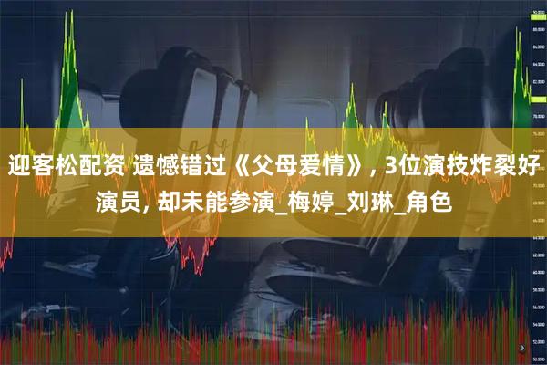 迎客松配资 遗憾错过《父母爱情》, 3位演技炸裂好演员, 却未能参演_梅婷_刘琳_角色