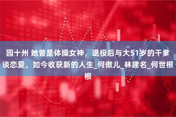 园十州 她曾是体操女神，退役后与大51岁的干爹谈恋爱，如今收获新的人生_何傲儿_林建名_何世根