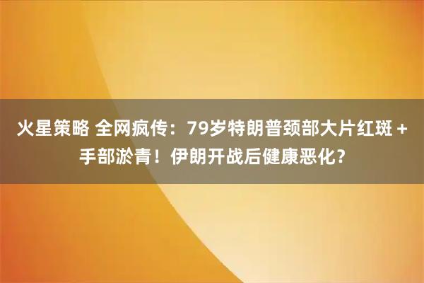 火星策略 全网疯传：79岁特朗普颈部大片红斑＋手部淤青！伊朗开战后健康恶化？