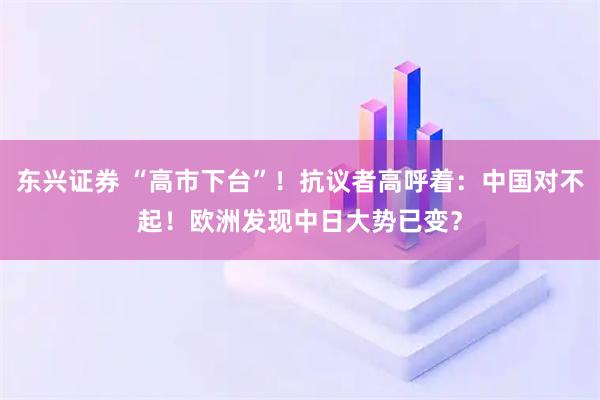 东兴证券 “高市下台”！抗议者高呼着：中国对不起！欧洲发现中日大势已变？