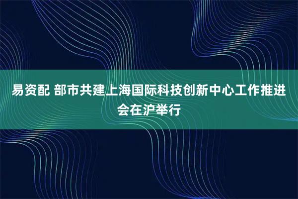 易资配 部市共建上海国际科技创新中心工作推进会在沪举行