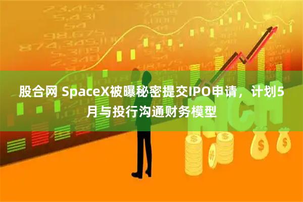 股合网 SpaceX被曝秘密提交IPO申请，计划5月与投行沟通财务模型
