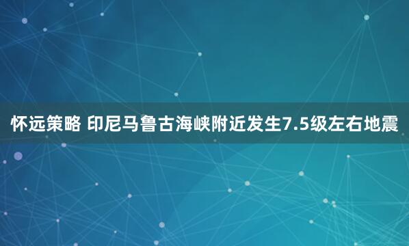 怀远策略 印尼马鲁古海峡附近发生7.5级左右地震
