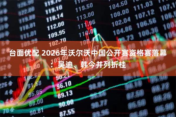 台面优配 2026年沃尔沃中国公开赛资格赛落幕：吴迪、韩今并列折桂