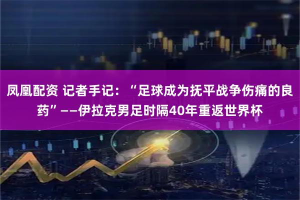 凤凰配资 记者手记：“足球成为抚平战争伤痛的良药”——伊拉克男足时隔40年重返世界杯