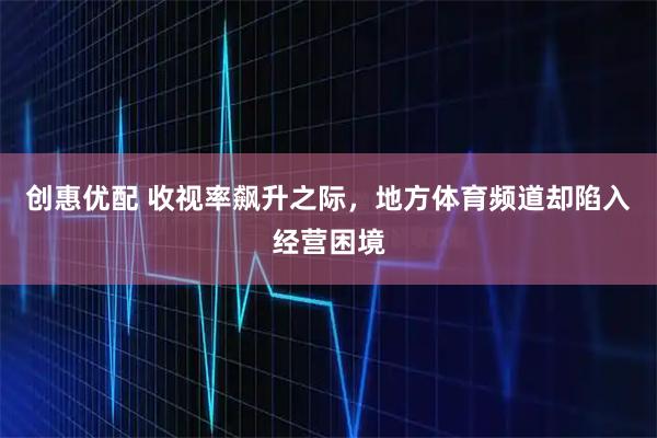 创惠优配 收视率飙升之际，地方体育频道却陷入经营困境