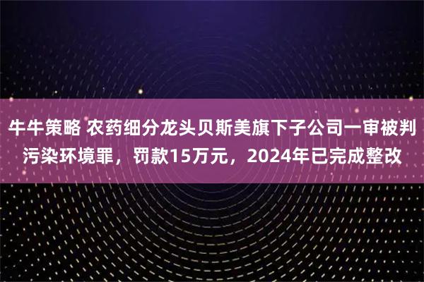 牛牛策略 农药细分龙头贝斯美旗下子公司一审被判污染环境罪，罚款15万元，2024年已完成整改