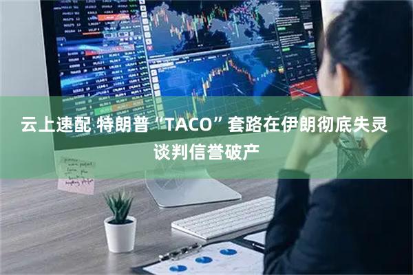云上速配 特朗普“TACO”套路在伊朗彻底失灵 谈判信誉破产
