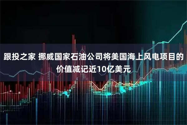 跟投之家 挪威国家石油公司将美国海上风电项目的价值减记近10亿美元
