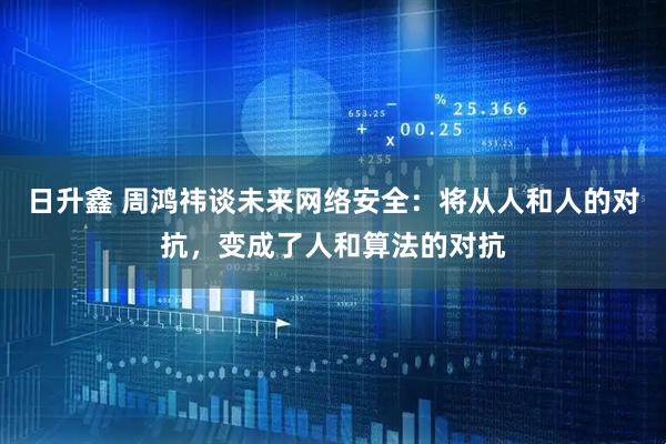 日升鑫 周鸿祎谈未来网络安全：将从人和人的对抗，变成了人和算法的对抗