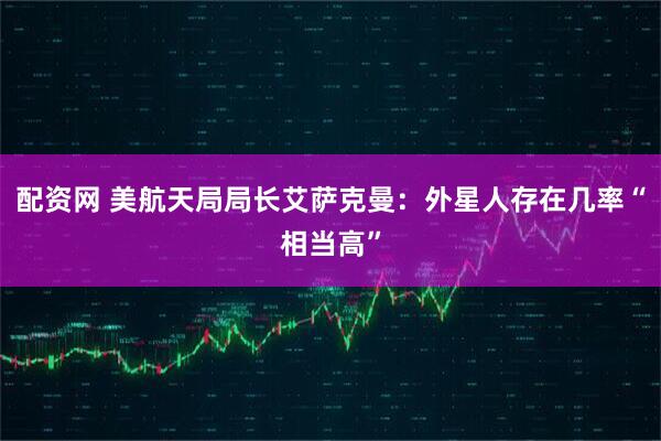 配资网 美航天局局长艾萨克曼：外星人存在几率“相当高”