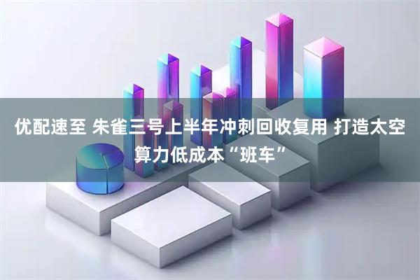 优配速至 朱雀三号上半年冲刺回收复用 打造太空算力低成本“班车”