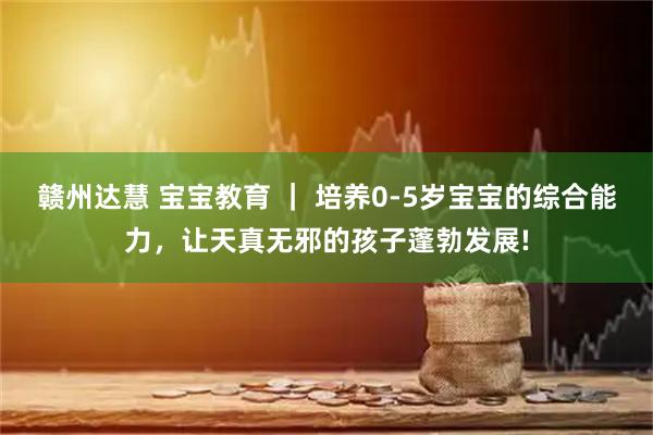 赣州达慧 宝宝教育 ｜ 培养0-5岁宝宝的综合能力，让天真无邪的孩子蓬勃发展!