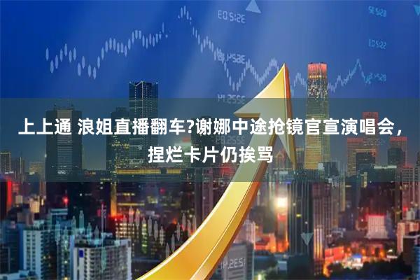 上上通 浪姐直播翻车?谢娜中途抢镜官宣演唱会，捏烂卡片仍挨骂