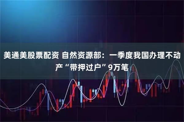 美通美股票配资 自然资源部：一季度我国办理不动产“带押过户”9万笔