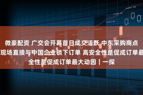 微豪配资 广交会开幕首日成交活跃 中东采购商点赞中国智能锁 现场直接与中国企业锁下订单 高安全性是促成订单最大动因｜一探